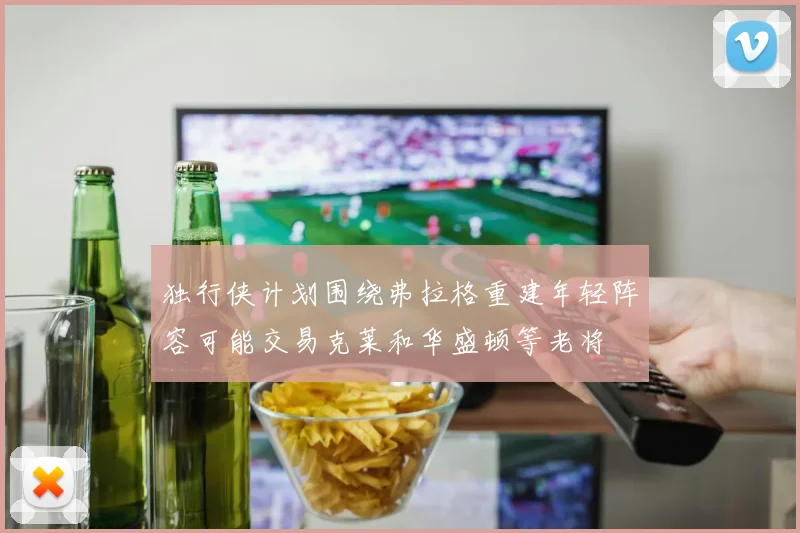 独行侠计划围绕弗拉格重建年轻阵容可能交易克莱和华盛顿等老将