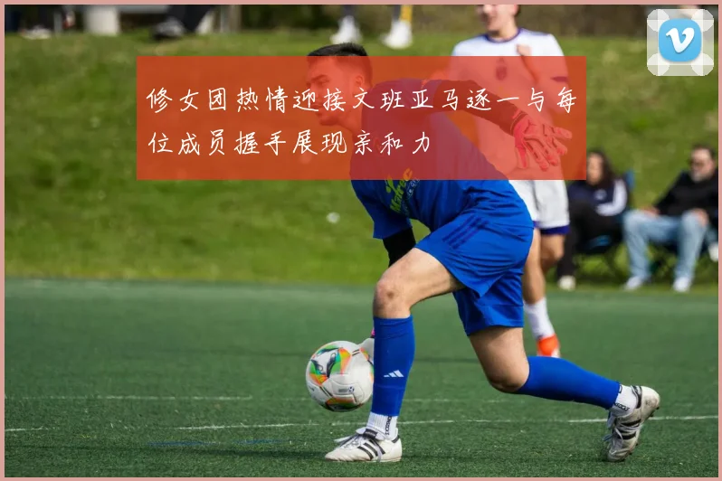 修女团热情迎接文班亚马逐一与每位成员握手展现亲和力