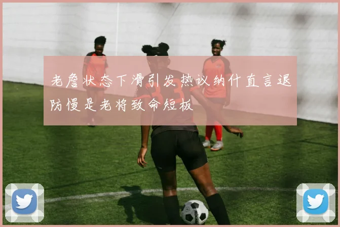 老詹状态下滑引发热议纳什直言退防慢是老将致命短板