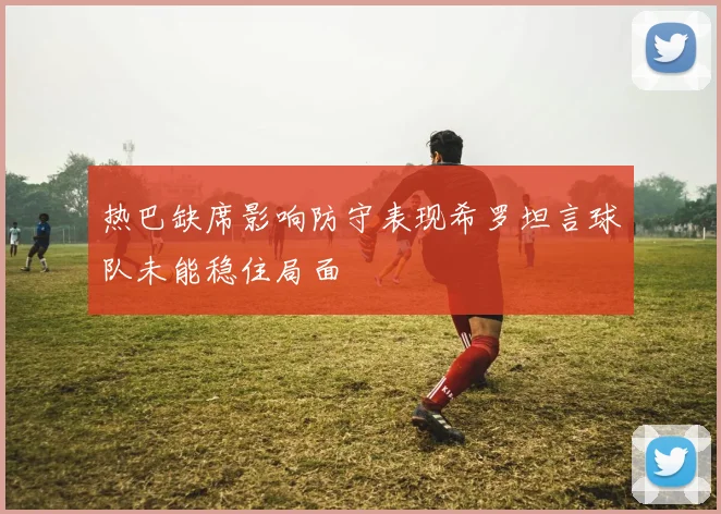 热巴缺席影响防守表现希罗坦言球队未能稳住局面