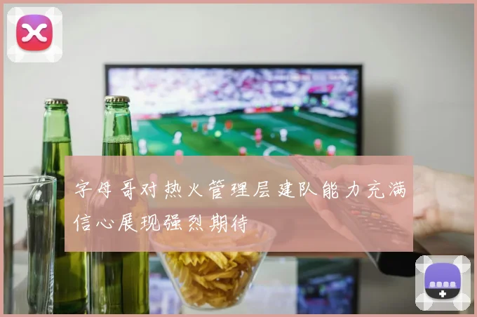 字母哥对热火管理层建队能力充满信心展现强烈期待