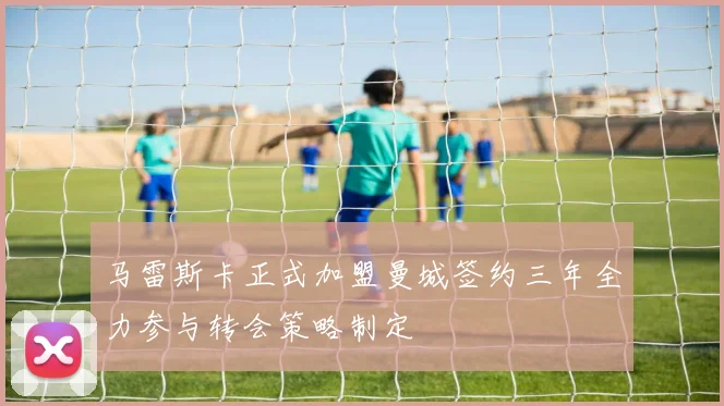马雷斯卡正式加盟曼城签约三年全力参与转会策略制定