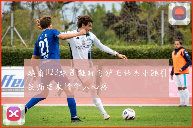 越南U23球员鞋钉飞铲毛伟杰小腿引发痛苦表情令人心疼