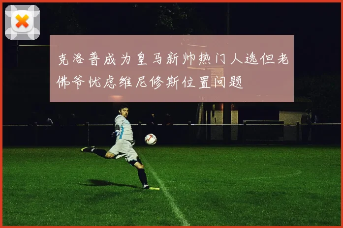 克洛普成为皇马新帅热门人选但老佛爷忧虑维尼修斯位置问题