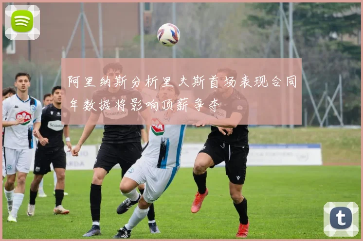 阿里纳斯分析里夫斯首场表现合同年数据将影响顶薪争夺