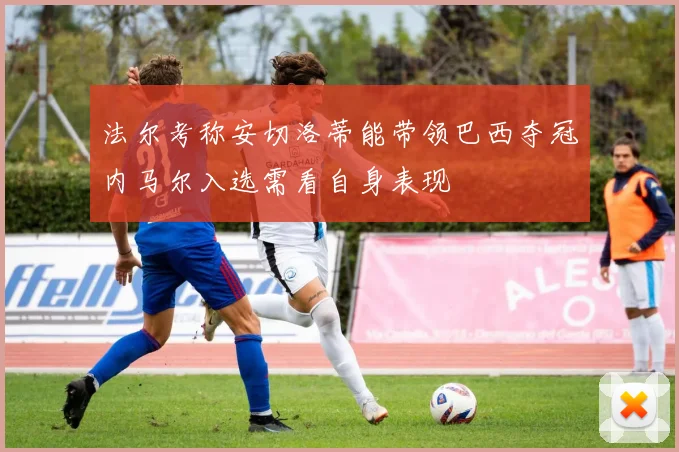 法尔考称安切洛蒂能带领巴西夺冠内马尔入选需看自身表现