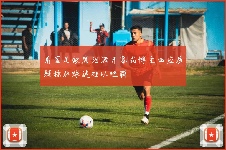 看国足缺席泪洒开幕式博主回应质疑称非球迷难以理解