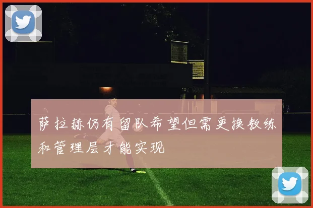 萨拉赫仍有留队希望但需更换教练和管理层才能实现