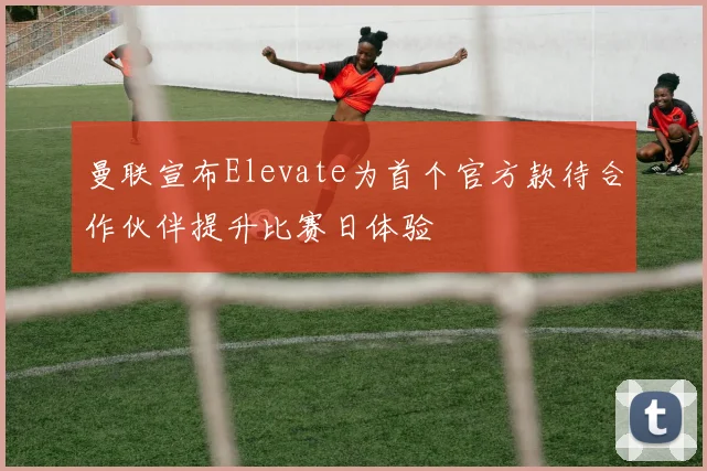 曼联宣布Elevate为首个官方款待合作伙伴提升比赛日体验