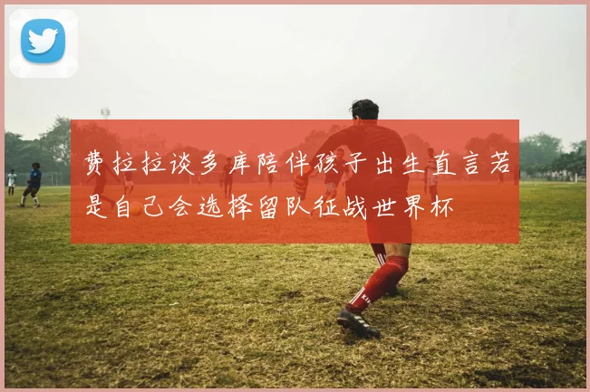 费拉拉谈多库陪伴孩子出生直言若是自己会选择留队征战世界杯