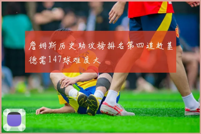 詹姆斯历史助攻榜排名第四追赶基德需147球难度大