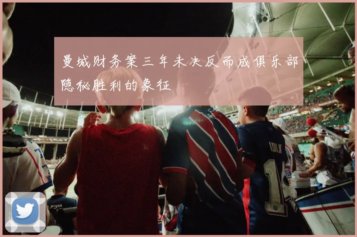 曼城财务案三年未决反而成俱乐部隐秘胜利的象征