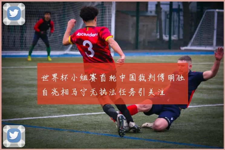 世界杯小组赛首轮中国裁判傅明独自亮相马宁无执法任务引关注