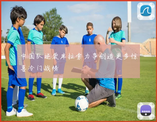 中国队逆袭库拉索力争创造更多惊喜冷门战绩