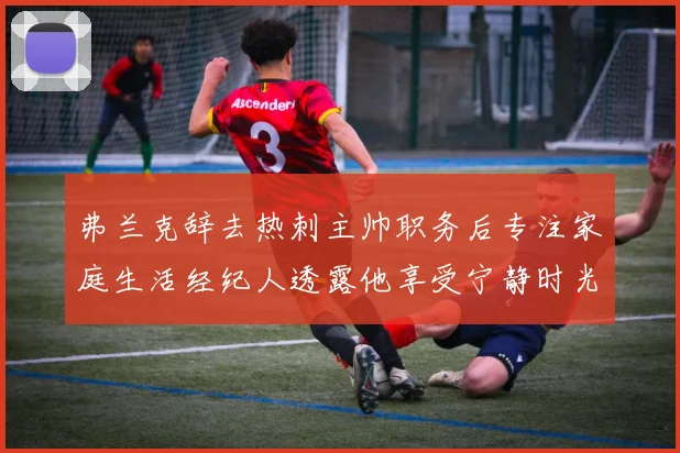 弗兰克辞去热刺主帅职务后专注家庭生活经纪人透露他享受宁静时光