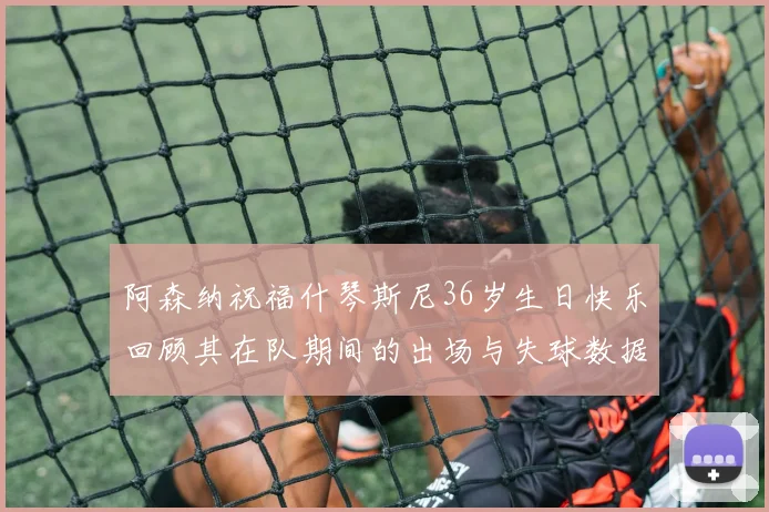 阿森纳祝福什琴斯尼36岁生日快乐回顾其在队期间的出场与失球数据