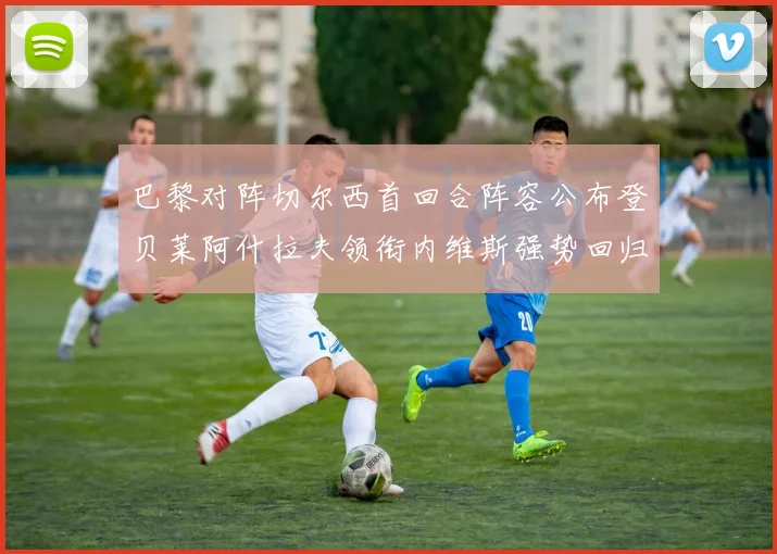 巴黎对阵切尔西首回合阵容公布登贝莱阿什拉夫领衔内维斯强势回归